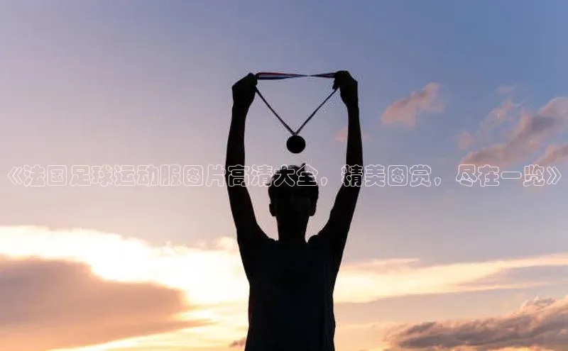 门徒娱乐百家号《法国足球运动服图片高清大全，精美图赏，尽在一览》