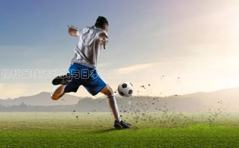 门徒注册平台知乎揭秘足球运动员与日本女朋友的恋情：爱情故事大揭秘