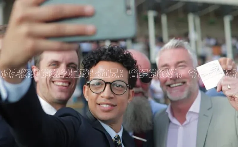 门徒娱乐梯哥哥科技过去辉煌的现役足球运动员：曾经的辉煌，今日的传奇