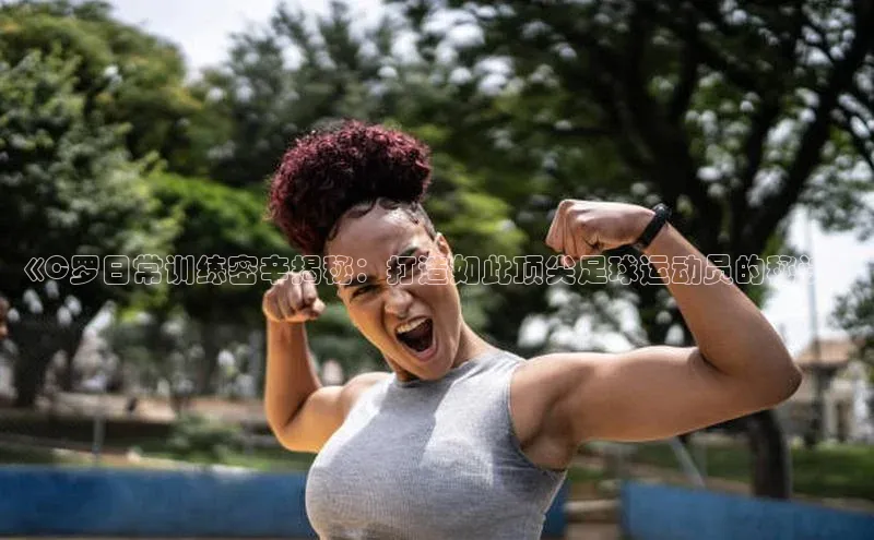 门徒注册百度社团赞助平台《C罗日常训练密辛揭秘：打造如此顶尖足球运动员的秘诀》