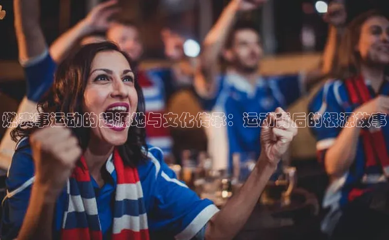 门徒平台官网汉得信息燃赛事运动的起源地与文化传承：运动背后的根源故事