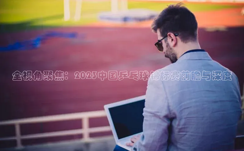 全视角聚焦：2023中国乒乓球锦标赛前瞻与深度