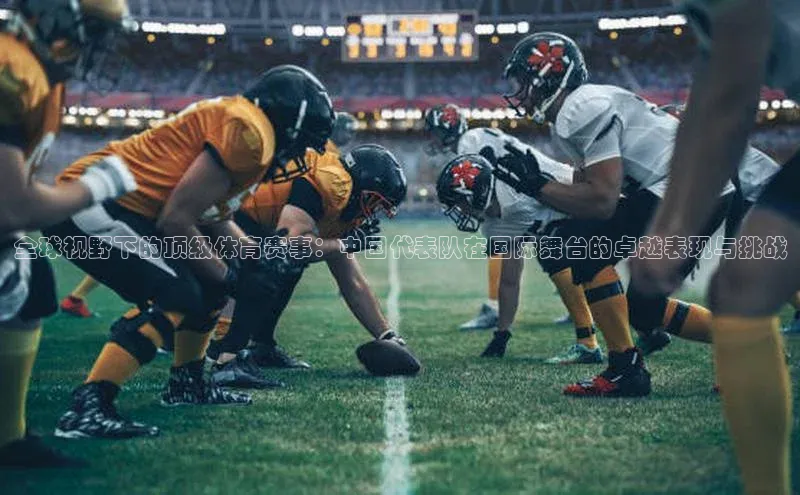 全球视野下的顶级体育赛事：中国代表队在国际舞台的卓越表现与挑战