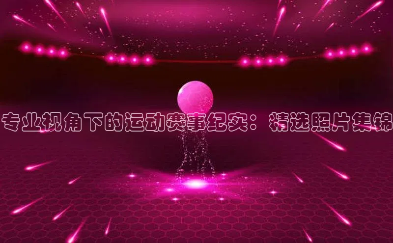 专业视角下的运动赛事纪实：精选照片集锦