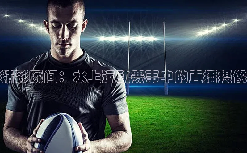 精彩瞬间：水上运动赛事中的直播摄像