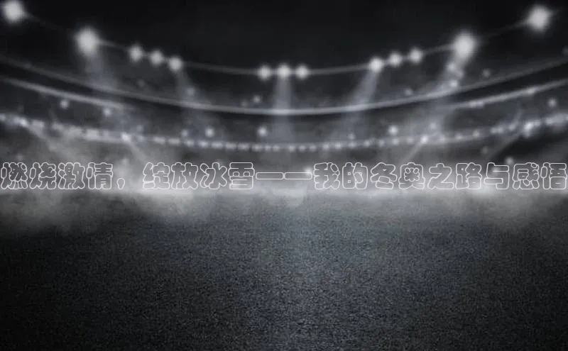 燃烧激情，绽放冰雪——我的冬奥之路与感悟